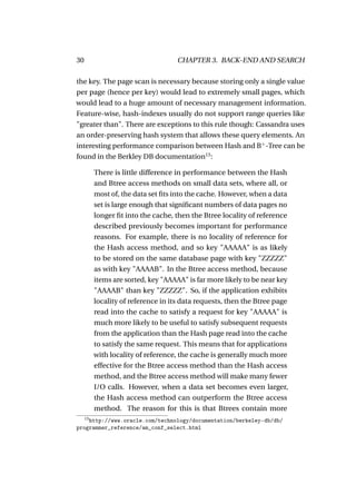 30                                   CHAPTER 3. BACK-END AND SEARCH

the key. The page scan is necessary because storing only a single value
per page (hence per key) would lead to extremely small pages, which
would lead to a huge amount of necessary management information.
Feature-wise, hash-indexes usually do not support range queries like
"greater than". There are exceptions to this rule though: Cassandra uses
an order-preserving hash system that allows these query elements. An
interesting performance comparison between Hash and B+ -Tree can be
found in the Berkley DB documentation13 :

          There is little difference in performance between the Hash
          and Btree access methods on small data sets, where all, or
          most of, the data set ﬁts into the cache. However, when a data
          set is large enough that signiﬁcant numbers of data pages no
          longer ﬁt into the cache, then the Btree locality of reference
          described previously becomes important for performance
          reasons. For example, there is no locality of reference for
          the Hash access method, and so key "AAAAA" is as likely
          to be stored on the same database page with key "ZZZZZ"
          as with key "AAAAB". In the Btree access method, because
          items are sorted, key "AAAAA" is far more likely to be near key
          "AAAAB" than key "ZZZZZ". So, if the application exhibits
          locality of reference in its data requests, then the Btree page
          read into the cache to satisfy a request for key "AAAAA" is
          much more likely to be useful to satisfy subsequent requests
          from the application than the Hash page read into the cache
          to satisfy the same request. This means that for applications
          with locality of reference, the cache is generally much more
          effective for the Btree access method than the Hash access
          method, and the Btree access method will make many fewer
          I/O calls. However, when a data set becomes even larger,
          the Hash access method can outperform the Btree access
          method. The reason for this is that Btrees contain more
     13
    http://www.oracle.com/technology/documentation/berkeley-db/db/
programmer_reference/am_conf_select.html
 