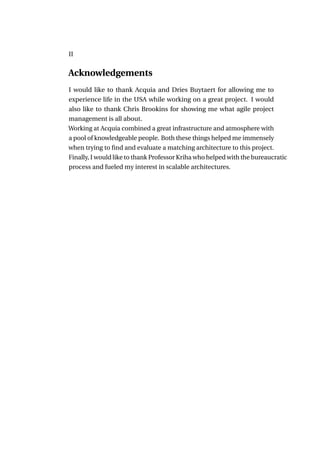 II


Acknowledgements
I would like to thank Acquia and Dries Buytaert for allowing me to
experience life in the USA while working on a great project. I would
also like to thank Chris Brookins for showing me what agile project
management is all about.
Working at Acquia combined a great infrastructure and atmosphere with
a pool of knowledgeable people. Both these things helped me immensely
when trying to ﬁnd and evaluate a matching architecture to this project.
Finally, I would like to thank Professor Kriha who helped with the bureaucratic
process and fueled my interest in scalable architectures.
 