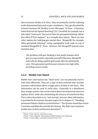 32                                   CHAPTER 3. BACK-END AND SEARCH

data structures similar to B-Trees. They are primarily used for indexing
multi-dimensional data such as geo-coordinates. They got described by
Antonin Guttman (UC Berkley) in his 1984 paper "R-Trees - A Dynamic
Index Structure for Spatial Searching"[22]. CouchDB, for example, has a
fork called "GeoCouch" that uses R-Trees for geospatial indexing. SQLite
also offers R*Tree support15 as a compile time option. There are also
other options for indexing geo-spatial data. MongoDB, for example,
offers geospatial indexing16 using a geographic hash code on top of
standard MongoDB B+ -Trees. However, the MongoDB manual entry
mentions that:


          The problem with geo-hashing is that preﬁx lookups don’t
          give you exact results, especially around bit ﬂip areas. MongoDB
          solves this by doing a grid by grid search after the initial preﬁx
          scan. This guarantees performance remains very high while
          providing correct results.



3.2.3        Merkle-tree-based
Merkle trees (also known has "Hash-trees") are not primarily used to
store data efﬁciently. They are a type of data structure that encodes
summary information about a larger piece of data in tree form. This
information can be used to verify data. Especially in a distributed
data-storage systems, this can be used to detect inconsistencies between
replicas faster, while also minimizing the amount of transferred data.
This is often described as an "anti entropy" process. More information
is provided by the Amazon Dynamo paper[23] in chapter 4.7 "Handling
permanent failures: Replica synchronization". The dynamo-based data-stores
Cassandra and Riak also provide this feature. The Riak team mentions
merkle trees in their architecture document17 :

     15
        http://www.sqlite.org/rtree.html
     16
        http://www.mongodb.org/display/DOCS/Geospatial+Indexing
     17
        http://riak.basho.com/edoc/architecture.txt
 