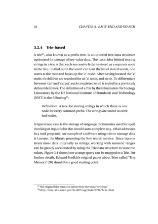 34                                      CHAPTER 3. BACK-END AND SEARCH




3.2.4          Trie-based
A trie21 , also known as a preﬁx-tree, is an ordered tree data structure
optimized for storage of key-value data. The basic idea behind storing
strings in a trie is that each successive letter is stored as a separate node
in the tree. To ﬁnd out if the word ’car’ is in the list of stored words, one
starts at the root and looks up the ’c’ node. After having located the ’c’
node, c’s children are searched for an ’a’ node, and so on. To differentiate
between ’car’ and ’carpet’, each completed word is ended by a previously
deﬁned delimiter. The deﬁnition of a Trie by the Information Technology
Laboratory by the US National Institute of Standards and Technology
(NIST) is the following22 :

           Deﬁnition: A tree for storing strings in which there is one
           node for every common preﬁx. The strings are stored in extra
           leaf nodes.

A typical use case is the storage of language dictionaries used for spell
checking or input ﬁelds that should auto-complete (e.g. eMail addresses
in a mail program). An example of a software using tries to manage data
is Lucene, the library powering the Solr search service. Since Lucene
treats most data internally as strings, working with numeric ranges
can be greatly accelerated by using the Trie data structure to store the
values. Figure 3.4 shows how a range query can be mapped to a Trie. For
further details, Edward Fredkin’s original paper about Tries called "Trie
Memory"[20] should be a good starting point.




     21
          The origin of the term trie stems from the word "retrieval"
     22
          http://www.itl.nist.gov/div897/sqg/dads/HTML/trie.html
 