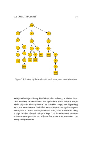 3.2. DATASTRUCTURES                                                        35




Figure 3.3: Trie storing the words: epic, epoll, marc, mars, man, win, winter




Compared to regular Binary Search Trees, the key lookup in a Trie is faster.
The Trie takes a maximum of O(m) operations where m is the length
of the key while a Binary Search Tree uses O(m * log n) also depending
on n, the amount of entries in the tree. Another advantage is the space
savings that a Trie has in comparison to a Binary Search Tree when using
a large number of small strings as keys. This is because the keys can
share common preﬁxes, and only use that space once, no matter how
many strings there are.
 