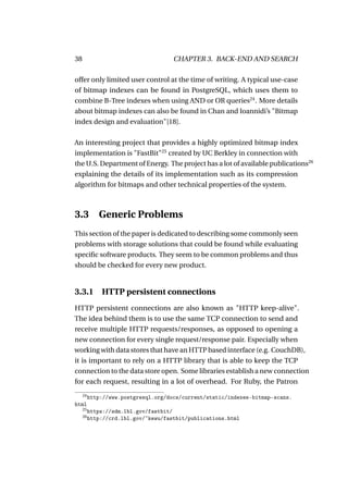 38                                    CHAPTER 3. BACK-END AND SEARCH

offer only limited user control at the time of writing. A typical use-case
of bitmap indexes can be found in PostgreSQL, which uses them to
combine B-Tree indexes when using AND or OR queries24 . More details
about bitmap indexes can also be found in Chan and Ioannidi’s "Bitmap
index design and evaluation"[18].

An interesting project that provides a highly optimized bitmap index
implementation is "FastBit"25 created by UC Berkley in connection with
the U.S. Department of Energy. The project has a lot of available publications26
explaining the details of its implementation such as its compression
algorithm for bitmaps and other technical properties of the system.



3.3 Generic Problems
This section of the paper is dedicated to describing some commonly seen
problems with storage solutions that could be found while evaluating
speciﬁc software products. They seem to be common problems and thus
should be checked for every new product.


3.3.1         HTTP persistent connections
HTTP persistent connections are also known as "HTTP keep-alive".
The idea behind them is to use the same TCP connection to send and
receive multiple HTTP requests/responses, as opposed to opening a
new connection for every single request/response pair. Especially when
working with data stores that have an HTTP based interface (e.g. CouchDB),
it is important to rely on a HTTP library that is able to keep the TCP
connection to the data store open. Some libraries establish a new connection
for each request, resulting in a lot of overhead. For Ruby, the Patron
     24
          http://www.postgresql.org/docs/current/static/indexes-bitmap-scans.
html
     25
          https://sdm.lbl.gov/fastbit/
     26
          http://crd.lbl.gov/~kewu/fastbit/publications.html
 