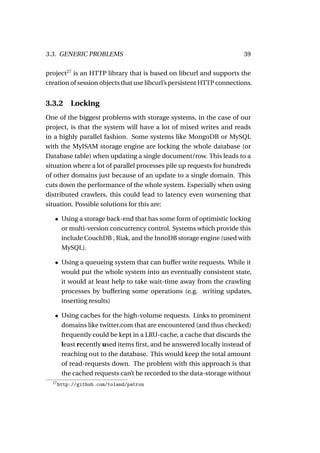 3.3. GENERIC PROBLEMS                                                   39

project27 is an HTTP library that is based on libcurl and supports the
creation of session objects that use libcurl’s persistent HTTP connections.


3.3.2 Locking
One of the biggest problems with storage systems, in the case of our
project, is that the system will have a lot of mixed writes and reads
in a highly parallel fashion. Some systems like MongoDB or MySQL
with the MyISAM storage engine are locking the whole database (or
Database table) when updating a single document/row. This leads to a
situation where a lot of parallel processes pile up requests for hundreds
of other domains just because of an update to a single domain. This
cuts down the performance of the whole system. Especially when using
distributed crawlers, this could lead to latency even worsening that
situation. Possible solutions for this are:

   • Using a storage back-end that has some form of optimistic locking
     or multi-version concurrency control. Systems which provide this
     include CouchDB , Riak, and the InnoDB storage engine (used with
     MySQL).

   • Using a queueing system that can buffer write requests. While it
     would put the whole system into an eventually consistent state,
     it would at least help to take wait-time away from the crawling
     processes by buffering some operations (e.g. writing updates,
     inserting results)

   • Using caches for the high-volume requests. Links to prominent
     domains like twitter.com that are encountered (and thus checked)
     frequently could be kept in a LRU-cache, a cache that discards the
     least recently used items ﬁrst, and be answered locally instead of
     reaching out to the database. This would keep the total amount
     of read-requests down. The problem with this approach is that
     the cached requests can’t be recorded to the data-storage without
  27
       http://github.com/toland/patron
 