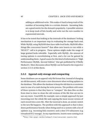 40                                    CHAPTER 3. BACK-END AND SEARCH

           adding an additional write. This makes it hard to keep track of the
           number of incoming links to a certain domain. Incoming links
           are a good metric for the domain’s popularity. A possible solution
           is to keep track of hits locally and write out the new number in
           exponential intervals.

It has to be noted that looking at the internals of the databases’ locking
mechanism is an important step in evaluating the storage back-end.
While MySQL using MyISAM does have table level locks, MyISAM offers
things like concurrent Inserts28 that allow new inserts to run while a
’SELECT" call is in progress. These options might make the usage of
large grained locks tolerable. Especially with MySQL, the amount of
tuning options is overwhelming at ﬁrst, and a lot can be gained by
understanding them. A good source for this kind of information is "High
Performance MySQL, Second Edition" that got published by O’Reilly
Media[21]. More discussion about MySQL can be found in the respective
section (3.5.3) of this thesis.


3.3.3         Append-only storage and compacting
Some databases use an append-only ﬁle format that, instead of changing
an old document, will create a new document when writing updates to
the database. This allows the database to keep the old data in a consistent
state in case of a crash during the write process. The problem with some
of these systems is that they have to "compact" the data-ﬁles on disc
from time to time to clean the old versions of the ﬁle that are not in
use any more. CouchDB, for example, uses a simple approach by just
traversing over the whole ﬁle and copying the most recent version of
each record into a new ﬁle. After the traversal is done, an atomic switch
to the new ﬁle happens. The problem with this approach is that it slows
down performance heavily when being used on a system with a lot of
updates (e.g. incoming link counters) and a slow I/O subsystem (e.g.
virtualized EC2 storage). In my experiments, inserts were coming in at
     28
          http://dev.mysql.com/doc/refman/5.0/en/concurrent-inserts.html
 