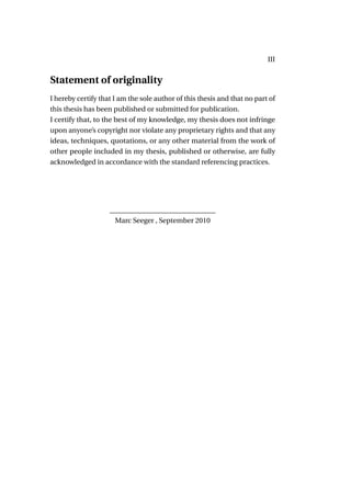 III


Statement of originality
I hereby certify that I am the sole author of this thesis and that no part of
this thesis has been published or submitted for publication.
I certify that, to the best of my knowledge, my thesis does not infringe
upon anyone’s copyright nor violate any proprietary rights and that any
ideas, techniques, quotations, or any other material from the work of
other people included in my thesis, published or otherwise, are fully
acknowledged in accordance with the standard referencing practices.




                    ______________________________
                     Marc Seeger , September 2010
 