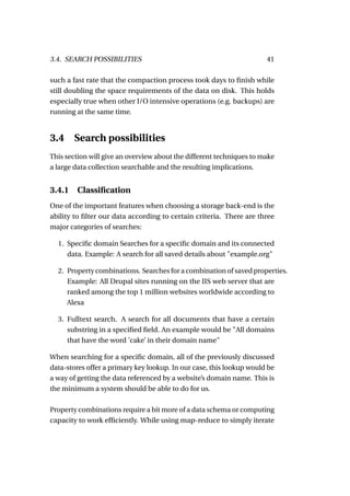 3.4. SEARCH POSSIBILITIES                                             41

such a fast rate that the compaction process took days to ﬁnish while
still doubling the space requirements of the data on disk. This holds
especially true when other I/O intensive operations (e.g. backups) are
running at the same time.


3.4     Search possibilities
This section will give an overview about the different techniques to make
a large data collection searchable and the resulting implications.


3.4.1 Classiﬁcation
One of the important features when choosing a storage back-end is the
ability to ﬁlter our data according to certain criteria. There are three
major categories of searches:

  1. Speciﬁc domain Searches for a speciﬁc domain and its connected
     data. Example: A search for all saved details about "example.org"

  2. Property combinations. Searches for a combination of saved properties.
     Example: All Drupal sites running on the IIS web server that are
     ranked among the top 1 million websites worldwide according to
     Alexa

  3. Fulltext search. A search for all documents that have a certain
     substring in a speciﬁed ﬁeld. An example would be "All domains
     that have the word ’cake’ in their domain name"

When searching for a speciﬁc domain, all of the previously discussed
data-stores offer a primary key lookup. In our case, this lookup would be
a way of getting the data referenced by a website’s domain name. This is
the minimum a system should be able to do for us.

Property combinations require a bit more of a data schema or computing
capacity to work efﬁciently. While using map-reduce to simply iterate
 