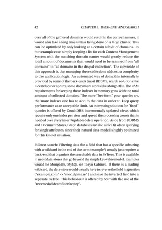 42                              CHAPTER 3. BACK-END AND SEARCH

over all of the gathered domains would result in the correct answer, it
would also take a long time unless being done on a large cluster. This
can be optimized by only looking at a certain subset of domains. In
our example case, simply keeping a list for each Content Management
System with the matching domain names would greatly reduce the
total amount of documents that would need to be scanned from "all
domains" to "all domains in the drupal-collection". The downside of
this approach is, that managing these collections adds extra complexity
to the application logic. An automated way of doing this internally is
provided by some of the back-ends (most RDBMS, search solutions like
lucene/solr or sphinx, some document stores like MongoDB). The RAM
requirements for keeping these indexes in memory grow with the total
amount of collected domains. The more "free form" your queries are,
the more indexes one has to add to the data in order to keep query
performance at an acceptable limit. An interesting solution for "ﬁxed"
queries is offered by CouchDB’s incrementally updated views which
require only one index per view and spread the processing power that is
needed over every insert/update/delete operation. Aside from RDBMS
and Document Stores, Graph databases are also a nice ﬁt when querying
for single attributes, since their natural data-model is highly optimized
for this kind of situation.

Fulltext search: Filtering data for a ﬁeld that has a speciﬁc substring
with a wildcard in the end of the term (example*) usually just requires a
back-end that organizes the searchable data in B+Trees. This is available
in most data-stores that go beyond the simple key-value model. Examples
would be MongoDB, MySQL or Tokyo Cabinet. If there is a leading
wildcard, the data-store would usually have to reverse the ﬁeld in question
("example.com" -> "moc.elpmaxe" ) and save the inverted ﬁeld into a
seperate B+Tree. This behaviour is offered by Solr with the use of the
"reversedwildcardﬁlterfactory".
 