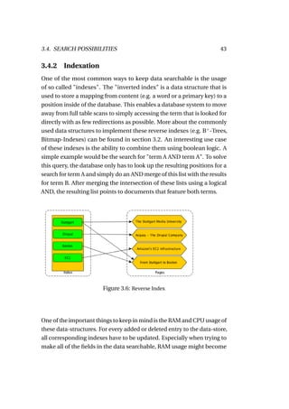 3.4. SEARCH POSSIBILITIES                                              43

3.4.2    Indexation
One of the most common ways to keep data searchable is the usage
of so called "indexes". The "inverted index" is a data structure that is
used to store a mapping from content (e.g. a word or a primary key) to a
position inside of the database. This enables a database system to move
away from full table scans to simply accessing the term that is looked for
directly with as few redirections as possible. More about the commonly
used data structures to implement these reverse indexes (e.g. B+ -Trees,
Bitmap-Indexes) can be found in section 3.2. An interesting use case
of these indexes is the ability to combine them using boolean logic. A
simple example would be the search for "term A AND term A". To solve
this query, the database only has to look up the resulting positions for a
search for term A and simply do an AND merge of this list with the results
for term B. After merging the intersection of these lists using a logical
AND, the resulting list points to documents that feature both terms.




                        Figure 3.6: Reverse Index




One of the important things to keep in mind is the RAM and CPU usage of
these data-structures. For every added or deleted entry to the data-store,
all corresponding indexes have to be updated. Especially when trying to
make all of the ﬁelds in the data searchable, RAM usage might become
 