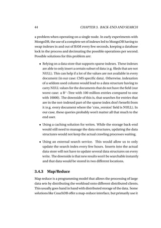 44                                  CHAPTER 3. BACK-END AND SEARCH

a problem when operating on a single node. In early experiments with
MongoDB, the use of a complete set of indexes led to MongoDB having to
swap indexes in and out of RAM every few seconds, keeping a database
lock in the process and decimating the possible operations per second.
Possible solutions for this problem are:

     • Relying on a data store that supports sparse indexes. These indexes
       are able to only insert a certain subset of data (e.g. ﬁleds that are not
       NULL). This can help if a lot of the values are not available in every
       document (in our case: CMS speciﬁc data). Otherwise, indexation
       of a seldom used column would lead to a data structure having to
       carry NULL values for the documents that do not have the ﬁeld (our
       worst case: a B+ -Tree with 100 million entries compared to one
       with 10000). The downside of this is, that searches for entries that
       are in the not-indexed part of the sparse index don’t beneﬁt from
       it (e.g. every document where the ’cms_version’ ﬁeld is NULL). In
       our case, these queries probably won’t matter all that much to the
       end user.

     • Using a caching solution for writes. While the storage back-end
       would still need to manage the data structures, updating the data
       structures would not keep the actual crawling processes waiting.

     • Using an external search service. This would allow us to only
       update the search index every few hours. Inserts into the actual
       data store will not have to update several data structures on every
       write. The downside is that new results won’t be searchable instantly
       and that data would be stored in two different locations.


3.4.3     Map/Reduce
Map reduce is a programming model that allows the processing of large
data sets by distributing the workload onto different distributed clients.
This usually goes hand in hand with distributed storage of the data. Some
solutions like CouchDB offer a map-reduce interface, but primarily use it
 