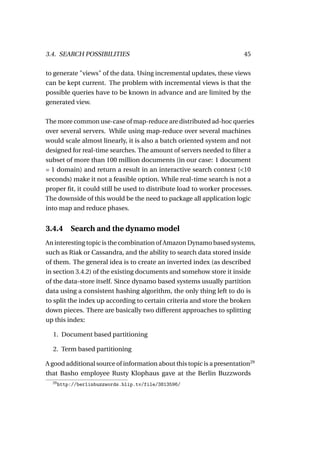 3.4. SEARCH POSSIBILITIES                                               45

to generate "views" of the data. Using incremental updates, these views
can be kept current. The problem with incremental views is that the
possible queries have to be known in advance and are limited by the
generated view.

The more common use-case of map-reduce are distributed ad-hoc queries
over several servers. While using map-reduce over several machines
would scale almost linearly, it is also a batch oriented system and not
designed for real-time searches. The amount of servers needed to ﬁlter a
subset of more than 100 million documents (in our case: 1 document
= 1 domain) and return a result in an interactive search context (<10
seconds) make it not a feasible option. While real-time search is not a
proper ﬁt, it could still be used to distribute load to worker processes.
The downside of this would be the need to package all application logic
into map and reduce phases.


3.4.4 Search and the dynamo model
An interesting topic is the combination of Amazon Dynamo based systems,
such as Riak or Cassandra, and the ability to search data stored inside
of them. The general idea is to create an inverted index (as described
in section 3.4.2) of the existing documents and somehow store it inside
of the data-store itself. Since dynamo based systems usually partition
data using a consistent hashing algorithm, the only thing left to do is
to split the index up according to certain criteria and store the broken
down pieces. There are basically two different approaches to splitting
up this index:

  1. Document based partitioning

  2. Term based partitioning

A good additional source of information about this topic is a presentation29
that Basho employee Rusty Klophaus gave at the Berlin Buzzwords
  29
       http://berlinbuzzwords.blip.tv/file/3813596/
 