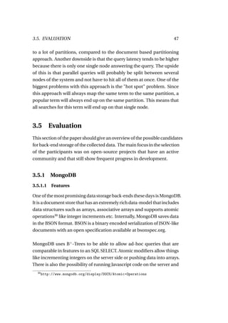 3.5. EVALUATION                                                        47

to a lot of partitions, compared to the document based partitioning
approach. Another downside is that the query latency tends to be higher
because there is only one single node answering the query. The upside
of this is that parallel queries will probably be split between several
nodes of the system and not have to hit all of them at once. One of the
biggest problems with this approach is the "hot spot" problem. Since
this approach will always map the same term to the same partition, a
popular term will always end up on the same partition. This means that
all searches for this term will end up on that single node.



3.5       Evaluation
This section of the paper should give an overview of the possible candidates
for back-end storage of the collected data. The main focus in the selection
of the participants was on open-source projects that have an active
community and that still show frequent progress in development.


3.5.1 MongoDB
3.5.1.1     Features

One of the most promising data storage back-ends these days is MongoDB.
It is a document store that has an extremely rich data-model that includes
data structures such as arrays, associative arrays and supports atomic
operations30 like integer increments etc. Internally, MongoDB saves data
in the BSON format. BSON is a binary encoded serialization of JSON-like
documents with an open speciﬁcation available at bsonspec.org.

MongoDB uses B+ -Trees to be able to allow ad-hoc queries that are
comparable in features to an SQL SELECT. Atomic modiﬁers allow things
like incrementing integers on the server side or pushing data into arrays.
There is also the possibility of running Javascript code on the server and
  30
       http://www.mongodb.org/display/DOCS/Atomic+Operations
 