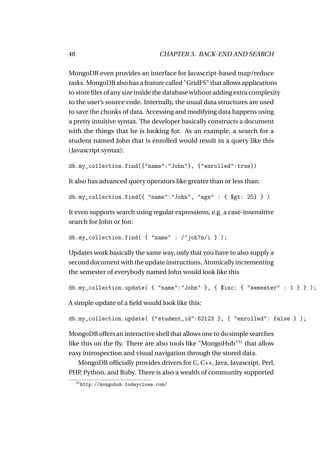 48                                    CHAPTER 3. BACK-END AND SEARCH

MongoDB even provides an interface for Javascript-based map/reduce
tasks. MongoDB also has a feature called "GridFS" that allows applications
to store ﬁles of any size inside the database without adding extra complexity
to the user’s source code. Internally, the usual data structures are used
to save the chunks of data. Accessing and modifying data happens using
a pretty intuitive syntax. The developer basically constructs a document
with the things that he is looking for. As an example, a search for a
student named John that is enrolled would result in a query like this
(Javascript syntax):

db.my_collection.find({"name":"John"}, {"enrolled":true})

It also has advanced query operators like greater than or less than:

db.my_collection.find({ "name":"John", "age" : { $gt: 25} } )

It even supports search using regular expressions, e.g. a case-insensitive
search for John or Jon:

db.my_collection.find( { "name" : /^joh?n/i } );

Updates work basically the same way, only that you have to also supply a
second document with the update instructions. Atomically incrementing
the semester of everybody named John would look like this

db.my_collection.update( { "name":"John" }, { $inc: { "semester" : 1 } } );

A simple update of a ﬁeld would look like this:

db.my_collection.update( {"student_id":62123 }, { "enrolled": false } );

MongoDB offers an interactive shell that allows one to do simple searches
like this on the ﬂy. There are also tools like "MongoHub"31 that allow
easy introspection and visual navigation through the stored data.
    MongoDB ofﬁcially provides drivers for C, C++, Java, Javascript, Perl,
PHP Python, and Ruby. There is also a wealth of community supported
     ,
     31
          http://mongohub.todayclose.com/
 