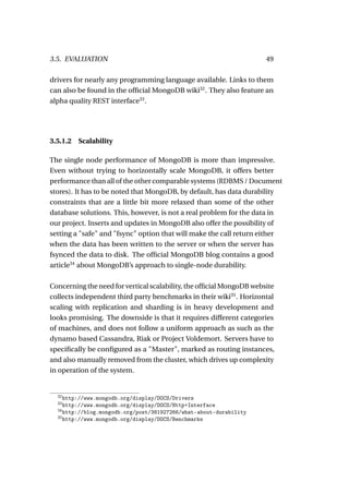 3.5. EVALUATION                                                       49

drivers for nearly any programming language available. Links to them
can also be found in the ofﬁcial MongoDB wiki32 . They also feature an
alpha quality REST interface33 .




3.5.1.2   Scalability

The single node performance of MongoDB is more than impressive.
Even without trying to horizontally scale MongoDB, it offers better
performance than all of the other comparable systems (RDBMS / Document
stores). It has to be noted that MongoDB, by default, has data durability
constraints that are a little bit more relaxed than some of the other
database solutions. This, however, is not a real problem for the data in
our project. Inserts and updates in MongoDB also offer the possibility of
setting a "safe" and "fsync" option that will make the call return either
when the data has been written to the server or when the server has
fsynced the data to disk. The ofﬁcial MongoDB blog contains a good
article34 about MongoDB’s approach to single-node durability.

Concerning the need for vertical scalability, the ofﬁcial MongoDB website
collects independent third party benchmarks in their wiki35 . Horizontal
scaling with replication and sharding is in heavy development and
looks promising. The downside is that it requires different categories
of machines, and does not follow a uniform approach as such as the
dynamo based Cassandra, Riak or Project Voldemort. Servers have to
speciﬁcally be conﬁgured as a "Master", marked as routing instances,
and also manually removed from the cluster, which drives up complexity
in operation of the system.


  32
     http://www.mongodb.org/display/DOCS/Drivers
  33
     http://www.mongodb.org/display/DOCS/Http+Interface
  34
     http://blog.mongodb.org/post/381927266/what-about-durability
  35
     http://www.mongodb.org/display/DOCS/Benchmarks
 
