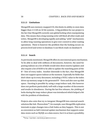 50                                    CHAPTER 3. BACK-END AND SEARCH

3.5.1.3 Limitations

MongoDB uses memory-mapped I/O, this limits its ability to store data
bigger than 2.5 GB on 32 bit systems. A big problem for our project is
the fact that MongoDB currently uses global locking when manipulating
data. This means that a long running write will block all other reads and
writes. MongoDB is developing rapidly and adding "yield" mechanisms
to allow long-running operations to give over control to other waiting
operations. There is however the problem that the locking occurs on
process level and writes to database A can block reads on database B.


3.5.1.4 Search

As previously mentioned, MongoDB offers its own internal query mechanism.
To be able to deal with millions of documents, however, the need for
putting indexes on a lot of ﬁelds would slow down inserts/updates and
also require a lot of RAM to be able to update the matching parts of the
B+ -Tree of every index. Another downside is the fact, that MongoDB
does not support sparse indexes at the moment. Especially for ﬁelds that
don’t show up in every document, including a NULL value in the index
drives up memory usage in the generated B+ -Trees and also uses up disk
space. Faceting is possible by using a map/reduce task, this however
does not perform particularly well with a large number of documents
and results in slowdowns. During the last few releases, the yielding of
locks during the map-reduce phase was introduced which helped a bit
with the problem of slowdowns.

Projects also exist that try to integrate MongoDB into external search
solutions like Solr. Photovoltaic36 , for example, uses MongoDBs replication
internals to pipe changes into a Solr Index as they happen. This is not
as convenient as Solr’s internal update mechanism that supports some
data-stores such as MySQL as a data source, but it is at least a possibility.

     36
          http://github.com/mikejs/photovoltaic
 