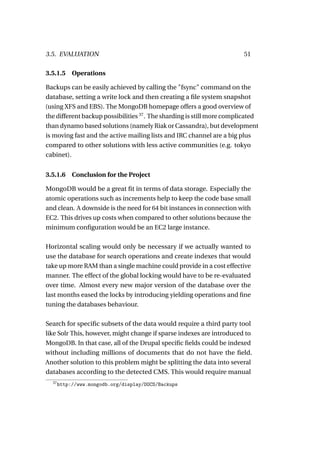 3.5. EVALUATION                                                         51

3.5.1.5 Operations

Backups can be easily achieved by calling the "fsync" command on the
database, setting a write lock and then creating a ﬁle system snapshot
(using XFS and EBS). The MongoDB homepage offers a good overview of
the different backup possibilities 37 . The sharding is still more complicated
than dynamo based solutions (namely Riak or Cassandra), but development
is moving fast and the active mailing lists and IRC channel are a big plus
compared to other solutions with less active communities (e.g. tokyo
cabinet).


3.5.1.6     Conclusion for the Project

MongoDB would be a great ﬁt in terms of data storage. Especially the
atomic operations such as increments help to keep the code base small
and clean. A downside is the need for 64 bit instances in connection with
EC2. This drives up costs when compared to other solutions because the
minimum conﬁguration would be an EC2 large instance.

Horizontal scaling would only be necessary if we actually wanted to
use the database for search operations and create indexes that would
take up more RAM than a single machine could provide in a cost effective
manner. The effect of the global locking would have to be re-evaluated
over time. Almost every new major version of the database over the
last months eased the locks by introducing yielding operations and ﬁne
tuning the databases behaviour.

Search for speciﬁc subsets of the data would require a third party tool
like Solr This, however, might change if sparse indexes are introduced to
MongoDB. In that case, all of the Drupal speciﬁc ﬁelds could be indexed
without including millions of documents that do not have the ﬁeld.
Another solution to this problem might be splitting the data into several
databases according to the detected CMS. This would require manual
  37
       http://www.mongodb.org/display/DOCS/Backups
 