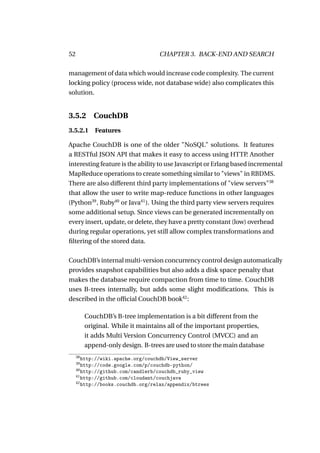 52                                  CHAPTER 3. BACK-END AND SEARCH

management of data which would increase code complexity. The current
locking policy (process wide, not database wide) also complicates this
solution.


3.5.2        CouchDB
3.5.2.1 Features

Apache CouchDB is one of the older "NoSQL" solutions. It features
a RESTful JSON API that makes it easy to access using HTTP Another  .
interesting feature is the ability to use Javascript or Erlang based incremental
MapReduce operations to create something similar to "views" in RBDMS.
There are also different third party implementations of "view servers"38
that allow the user to write map-reduce functions in other languages
(Python39 , Ruby40 or Java41 ). Using the third party view servers requires
some additional setup. Since views can be generated incrementally on
every insert, update, or delete, they have a pretty constant (low) overhead
during regular operations, yet still allow complex transformations and
ﬁltering of the stored data.

CouchDB’s internal multi-version concurrency control design automatically
provides snapshot capabilities but also adds a disk space penalty that
makes the database require compaction from time to time. CouchDB
uses B-trees internally, but adds some slight modiﬁcations. This is
described in the ofﬁcial CouchDB book42 :

          CouchDB’s B-tree implementation is a bit different from the
          original. While it maintains all of the important properties,
          it adds Multi Version Concurrency Control (MVCC) and an
          append-only design. B-trees are used to store the main database
     38
        http://wiki.apache.org/couchdb/View_server
     39
        http://code.google.com/p/couchdb-python/
     40
        http://github.com/candlerb/couchdb_ruby_view
     41
        http://github.com/cloudant/couchjava
     42
        http://books.couchdb.org/relax/appendix/btrees
 