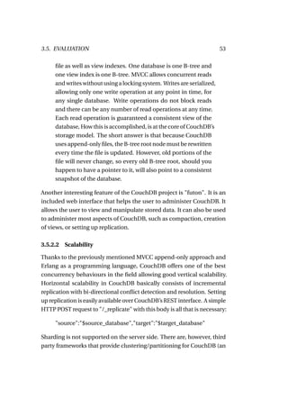 3.5. EVALUATION                                                          53

     ﬁle as well as view indexes. One database is one B-tree and
     one view index is one B-tree. MVCC allows concurrent reads
     and writes without using a locking system. Writes are serialized,
     allowing only one write operation at any point in time, for
     any single database. Write operations do not block reads
     and there can be any number of read operations at any time.
     Each read operation is guaranteed a consistent view of the
     database, How this is accomplished, is at the core of CouchDB’s
     storage model. The short answer is that because CouchDB
     uses append-only ﬁles, the B-tree root node must be rewritten
     every time the ﬁle is updated. However, old portions of the
     ﬁle will never change, so every old B-tree root, should you
     happen to have a pointer to it, will also point to a consistent
     snapshot of the database.

Another interesting feature of the CouchDB project is "futon". It is an
included web interface that helps the user to administer CouchDB. It
allows the user to view and manipulate stored data. It can also be used
to administer most aspects of CouchDB, such as compaction, creation
of views, or setting up replication.

3.5.2.2   Scalability

Thanks to the previously mentioned MVCC append-only approach and
Erlang as a programming language, CouchDB offers one of the best
concurrency behaviours in the ﬁeld allowing good vertical scalability.
Horizontal scalability in CouchDB basically consists of incremental
replication with bi-directional conﬂict detection and resolution. Setting
up replication is easily available over CouchDB’s REST interface. A simple
HTTP POST request to "/_replicate" with this body is all that is necessary:

     "source":"$source_database","target":"$target_database"

Sharding is not supported on the server side. There are, however, third
party frameworks that provide clustering/partitioning for CouchDB (an
 