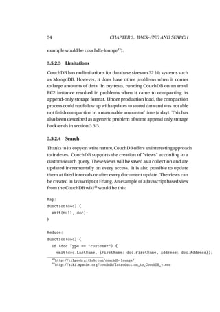 54                                    CHAPTER 3. BACK-END AND SEARCH

example would be couchdb-lounge43 ).

3.5.2.3 Limitations

CouchDB has no limitations for database sizes on 32 bit systems such
as MongoDB. However, it does have other problems when it comes
to large amounts of data. In my tests, running CouchDB on an small
EC2 instance resulted in problems when it came to compacting its
append-only storage format. Under production load, the compaction
process could not follow up with updates to stored data and was not able
not ﬁnish compaction in a reasonable amount of time (a day). This has
also been described as a generic problem of some append only storage
back-ends in section 3.3.3.

3.5.2.4 Search

Thanks to its copy on write nature, CouchDB offers an interesting approach
to indexes. CouchDB supports the creation of "views" according to a
custom search query. These views will be saved as a collection and are
updated incrementally on every access. It is also possible to update
them at ﬁxed intervals or after every document update. The views can
be created in Javascript or Erlang. An example of a Javascript based view
from the CouchDB wiki44 would be this:

Map:
function(doc) {
  emit(null, doc);
}

Reduce:
function(doc) {
  if (doc.Type == "customer") {
    emit(doc.LastName, {FirstName: doc.FirstName, Address: doc.Address});
     43
          http://tilgovi.github.com/couchdb-lounge/
     44
          http://wiki.apache.org/couchdb/Introduction_to_CouchDB_views
 