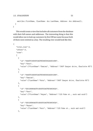 3.5. EVALUATION                                                        55

        emit(doc.FirstName, {LastName: doc.LastName, Address: doc.Address});
    }
}

    This would create a view that includes all customers from the database
with their full names and addresses. The interesting thing is that this
would allow one to look up customers by ﬁrst OR last name because both
of them were emitted as a key. The resulting view would look like this:

{
        "total_rows":4,
        "offset":0,
        "rows":
        [
          {
            "id":"64ACF01B05F53ACFEC48C062A5D01D89",
            "key":"Katz",
            "value":{"FirstName":"Damien", "Address":"2407 Sawyer drive, Charlotte NC"}
          },
          {
            "id":"64ACF01B05F53ACFEC48C062A5D01D89",
            "key":"Damien",
            "value":{"LastName":"Katz", "Address":"2407 Sawyer drive, Charlotte NC"}
          },
          {
            "id":"5D01D8964ACF01B05F53ACFEC48C062A",
            "key":"Kerr",
            "value":{"FirstName":"Wayne", "Address":"123 Fake st., such and such"}
          },
          {
            "id":"5D01D8964ACF01B05F53ACFEC48C062A",
            "key":"Wayne",
            "value":{"LastName":"Kerr", "Address":"123 Fake st., such and such"}
          },
 