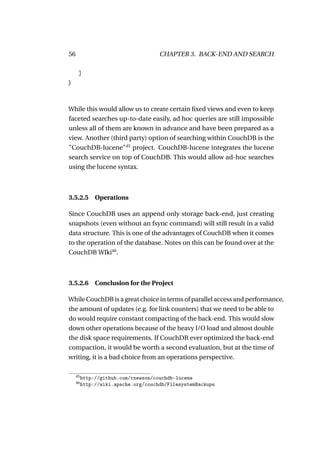 56                                    CHAPTER 3. BACK-END AND SEARCH

      ]
}



While this would allow us to create certain ﬁxed views and even to keep
faceted searches up-to-date easily, ad hoc queries are still impossible
unless all of them are known in advance and have been prepared as a
view. Another (third party) option of searching within CouchDB is the
"CouchDB-lucene"45 project. CouchDB-lucene integrates the lucene
search service on top of CouchDB. This would allow ad-hoc searches
using the lucene syntax.



3.5.2.5 Operations

Since CouchDB uses an append only storage back-end, just creating
snapshots (even without an fsync command) will still result in a valid
data structure. This is one of the advantages of CouchDB when it comes
to the operation of the database. Notes on this can be found over at the
CouchDB WIki46 .



3.5.2.6 Conclusion for the Project

While CouchDB is a great choice in terms of parallel access and performance,
the amount of updates (e.g. for link counters) that we need to be able to
do would require constant compacting of the back-end. This would slow
down other operations because of the heavy I/O load and almost double
the disk space requirements. If CouchDB ever optimized the back-end
compaction, it would be worth a second evaluation, but at the time of
writing, it is a bad choice from an operations perspective.

     45
          http://github.com/rnewson/couchdb-lucene
     46
          http://wiki.apache.org/couchdb/FilesystemBackups
 