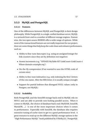 3.5. EVALUATION                                                        57

3.5.3     MySQL and PostgreSQL
3.5.3.1 Features

One of the differences between MySQL and PostgreSQL is their design
philosophy. While PostgreSQL is a single, uniﬁed database server, MySQL
is a network front-end to a number of different storage engines. Feature
wise, the two open source RDBMS offer a wide range of options. While
most of the transactional features are not really important for our project,
there are some things that help keep the code clean and enhance performance,
such as:

   • Ability to ﬁne-tune data types (e.g. using an unsigned integer for
     link counters since they are by deﬁnition not negative)

   • Atomic increments (e.g. "UPDATE MyTable SET LinkCount=LinkCount+1
     Where domain=example.org")

   • On-the-ﬂy compression (if we wanted to save the HTML code of
     certain sites)

   • Ability to ﬁne-tune indexation (e.g. only indexing the ﬁrst 5 letters
     of the cms name. After the ﬁfth letter, it is usually unique enough)

   • Support for partial indexes that disregard NULL values (only in
     Postgres, not MySQL)

3.5.3.2   Scalability

Both PostgreSQL and the InnoDB storage back-end in MySQL rely on
MVCC and are able to provide non-locking parallel access. When it
comes to MySQL, the choice of database back-end (MyISAM, InnoDB,
MariaDB, ...) is one of the most important choices when it comes
to performance. Especially with InnoDB, the database also requires
extensive tuning of cache-sizes to get to a good performance level. A
great resource to read up on the different MySQL storage options is the
"High Performance MySQL" book published by O’Reilly[21]. PostgreSQL
 