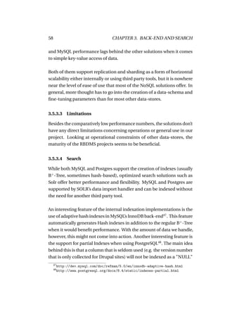 58                                    CHAPTER 3. BACK-END AND SEARCH

and MySQL performance lags behind the other solutions when it comes
to simple key-value access of data.

Both of them support replication and sharding as a form of horizontal
scalability either internally or using third party tools, but it is nowhere
near the level of ease of use that most of the NoSQL solutions offer. In
general, more thought has to go into the creation of a data-schema and
ﬁne-tuning parameters than for most other data-stores.


3.5.3.3 Limitations

Besides the comparatively low performance numbers, the solutions don’t
have any direct limitations concerning operations or general use in our
project. Looking at operational constraints of other data-stores, the
maturity of the RBDMS projects seems to be beneﬁcial.


3.5.3.4 Search

While both MySQL and Postgres support the creation of indexes (usually
B+ -Tree, sometimes hash-based), optimized search solutions such as
Solr offer better performance and ﬂexibility. MySQL and Postgres are
supported by SOLR’s data import handler and can be indexed without
the need for another third party tool.

An interesting feature of the internal indexation implementations is the
use of adaptive hash indexes in MySQL’s InnoDB back-end47 . This feature
automatically generates Hash indexes in addition to the regular B+ -Tree
when it would beneﬁt performance. With the amount of data we handle,
however, this might not come into action. Another interesting feature is
the support for partial Indexes when using PostgreSQL48 . The main idea
behind this is that a column that is seldom used (e.g. the version number
that is only collected for Drupal sites) will not be indexed as a "NULL"
     47
          http://dev.mysql.com/doc/refman/5.0/en/innodb-adaptive-hash.html
     48
          http://www.postgresql.org/docs/8.4/static/indexes-partial.html
 
