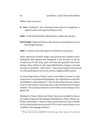 60                                    CHAPTER 3. BACK-END AND SEARCH

different data-structures:


B+ -Tree: A regular B+ -Tree, allowing several values for a single key. It
      supports preﬁx and range matching on a key.


Hash: A hash-based database allowing only a single value per key.


Fixed-length: High performance data-structure containing an array of
     ﬁxed-length elements.


Table: A column store with support for indexation and queries.


Tokyo cabinet has excellent single-node performance numbers and is
leading the ﬁeld together with MongoDB. It also provides on-the-ﬂy
compression of data (bzip, gzip) and does ﬁne-grained record level
locking. Tokyo cabinet is only responsible for data-storage; a network
interface is provided by "Tokyo Tyrant". Tokyo Tyrant supports asynchrnous
I/O with epoll/kqueue and can be used in a highly parallel manner.

An interesting feature of Tokyo Tyrant is the ability to extend it using
scripts in the Lua programming language. Ilya Grigorik has covered this
extendibility in a great blog post50 . The use of lua allows the easy creation
of server-side atomic commands such as the incrementing of integer
numbers. The scripting extensions can be either record-locking or use a
global lock.

Bindings for Tokyo-Cabinet and Tokyo-Tyrant are available for almost
any major programming language (including Java, Ruby, Erlang, Lua,
Python, and Haskell). A subset of Tokyo Tyrant functions is also available
via the memchached protocol and HTTP in case a native library is not
available in the language of choice.

     50
          http://www.igvita.com/2009/07/13/extending-tokyo-cabinet-db-with-lua/
 