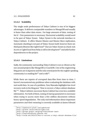 3.5. EVALUATION                                                          61

3.5.4.2 Scalability

The single node performance of Tokyo Cabinet is one of its biggest
advantages. It delivers comparable numbers to MongoDB and usually
is faster than other data-stores. For large amounts of data, tuning of
the b+ -Tree parameters is necessary. Horizontal scalability would need
to be part of Tokyo Tyrant. Tokyo Tyrant is the network interface to
Tokyo Cabinet. It offers Master-Master and Master-Slave replication.
Automatic sharding is not part of Tokyo-Tyrant itself, however there are
third party libraries like LightCloud51 that use Tokyo Tyrant as a back-end.
Access to LightCloud from Ruby is still in development52 and adds further
dependencies to the project.



3.5.4.3   Limitations

Sadly, the community surrounding Tokyo Cabinet is not as vibrant as the
one around projects like MongoDB or CouchDB. A lot of the engineering
blog posts are in Japanese and the only central point for the english-speaking
community is a mailing list53 and a wiki54 .

While there are reports of corrupted data-ﬁles from time to time, I
haven’t encountered any problems when evaluating the database with
real world data. In case of a problem, Toru Maesaka highlights low-level
recovery tools in his blog post "How to recover a Tokyo cabinet database
ﬁle"55 . Tokyo Cabinets successor Kyoto Cabinet has even less available
information. For both of them, tuning of startup parameters is necessary
when trying to access more than a few million documents without
heavy speed degradation. The only real information about important
parameters and their meaning is currently available at James Edward

  51
     http://opensource.plurk.com/LightCloud/
  52
     http://github.com/mitchellh/lightcloud
  53
     http://groups.google.com/group/tokyocabinet-users
  54
     http://tokyocabinetwiki.pbworks.com/
  55
     http://torum.net/2010/01/how-to-recover-a-tokyo-cabinet-database-file/
 