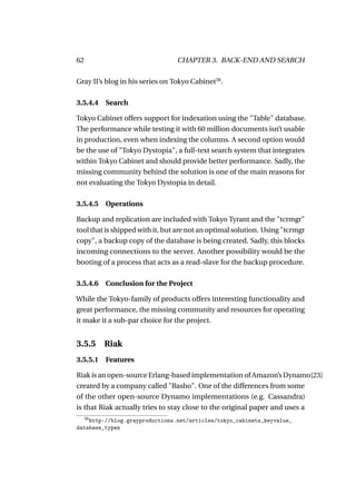 62                               CHAPTER 3. BACK-END AND SEARCH

Gray II’s blog in his series on Tokyo Cabinet56 .

3.5.4.4 Search

Tokyo Cabinet offers support for indexation using the "Table" database.
The performance while testing it with 60 million documents isn’t usable
in production, even when indexing the columns. A second option would
be the use of "Tokyo Dystopia", a full-text search system that integrates
within Tokyo Cabinet and should provide better performance. Sadly, the
missing community behind the solution is one of the main reasons for
not evaluating the Tokyo Dystopia in detail.

3.5.4.5 Operations

Backup and replication are included with Tokyo Tyrant and the "tcrmgr"
tool that is shipped with it, but are not an optimal solution. Using "tcrmgr
copy", a backup copy of the database is being created. Sadly, this blocks
incoming connections to the server. Another possibility would be the
booting of a process that acts as a read-slave for the backup procedure.

3.5.4.6 Conclusion for the Project

While the Tokyo-family of products offers interesting functionality and
great performance, the missing community and resources for operating
it make it a sub-par choice for the project.


3.5.5     Riak
3.5.5.1 Features

Riak is an open-source Erlang-based implementation of Amazon’s Dynamo[23]
created by a company called "Basho". One of the differences from some
of the other open-source Dynamo implementations (e.g. Cassandra)
is that Riak actually tries to stay close to the original paper and uses a
     56
    http://blog.grayproductions.net/articles/tokyo_cabinets_keyvalue_
database_types
 