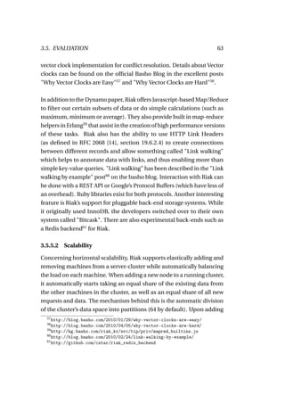 3.5. EVALUATION                                                        63

vector clock implementation for conﬂict resolution. Details about Vector
clocks can be found on the ofﬁcial Basho Blog in the excellent posts
"Why Vector Clocks are Easy"57 and "Why Vector Clocks are Hard"58 .

In addition to the Dynamo paper, Riak offers Javascript-based Map/Reduce
to ﬁlter out certain subsets of data or do simple calculations (such as
maximum, minimum or average). They also provide built in map-reduce
helpers in Erlang59 that assist in the creation of high performance versions
of these tasks. Riak also has the ability to use HTTP Link Headers
(as deﬁned in RFC 2068 [14], section 19.6.2.4) to create connections
between different records and allow something called "Link walking"
which helps to annotate data with links, and thus enabling more than
simple key-value queries. "Link walking" has been described in the "Link
walking by example" post60 on the basho blog. Interaction with Riak can
be done with a REST API or Google’s Protocol Buffers (which have less of
an overhead). Ruby libraries exist for both protocols. Another interesting
feature is Riak’s support for pluggable back-end storage systems. While
it originally used InnoDB, the developers switched over to their own
system called "Bitcask". There are also experimental back-ends such as
a Redis backend61 for Riak.

3.5.5.2 Scalability

Concerning horizontal scalability, Riak supports elastically adding and
removing machines from a server-cluster while automatically balancing
the load on each machine. When adding a new node to a running cluster,
it automatically starts taking an equal share of the existing data from
the other machines in the cluster, as well as an equal share of all new
requests and data. The mechanism behind this is the automatic division
of the cluster’s data space into partitions (64 by default). Upon adding
  57
     http://blog.basho.com/2010/01/29/why-vector-clocks-are-easy/
  58
     http://blog.basho.com/2010/04/05/why-vector-clocks-are-hard/
  59
     http://hg.basho.com/riak_kv/src/tip/priv/mapred_builtins.js
  60
     http://blog.basho.com/2010/02/24/link-walking-by-example/
  61
     http://github.com/cstar/riak_redis_backend
 