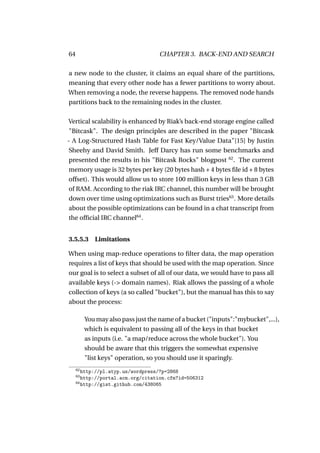 64                                   CHAPTER 3. BACK-END AND SEARCH

a new node to the cluster, it claims an equal share of the partitions,
meaning that every other node has a fewer partitions to worry about.
When removing a node, the reverse happens. The removed node hands
partitions back to the remaining nodes in the cluster.

Vertical scalability is enhanced by Riak’s back-end storage engine called
"Bitcask". The design principles are described in the paper "Bitcask
- A Log-Structured Hash Table for Fast Key/Value Data"[15] by Justin
Sheehy and David Smith. Jeff Darcy has run some benchmarks and
presented the results in his "Bitcask Rocks" blogpost 62 . The current
memory usage is 32 bytes per key (20 bytes hash + 4 bytes ﬁle id + 8 bytes
offset). This would allow us to store 100 million keys in less than 3 GB
of RAM. According to the riak IRC channel, this number will be brought
down over time using optimizations such as Burst tries63 . More details
about the possible optimizations can be found in a chat transcript from
the ofﬁcial IRC channel64 .


3.5.5.3 Limitations

When using map-reduce operations to ﬁlter data, the map operation
requires a list of keys that should be used with the map operation. Since
our goal is to select a subset of all of our data, we would have to pass all
available keys (-> domain names). Riak allows the passing of a whole
collection of keys (a so called "bucket"), but the manual has this to say
about the process:

          You may also pass just the name of a bucket ("inputs":"mybucket",...),
          which is equivalent to passing all of the keys in that bucket
          as inputs (i.e. "a map/reduce across the whole bucket"). You
          should be aware that this triggers the somewhat expensive
          "list keys" operation, so you should use it sparingly.
     62
        http://pl.atyp.us/wordpress/?p=2868
     63
        http://portal.acm.org/citation.cfm?id=506312
     64
        http://gist.github.com/438065
 