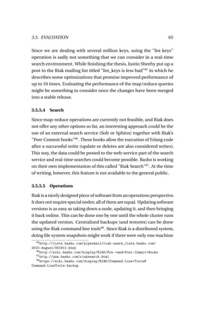 3.5. EVALUATION                                                         65

Since we are dealing with several million keys, using the "list keys"
operation is sadly not something that we can consider in a real-time
search environment. While ﬁnishing the thesis, Justin Sheehy put up a
post to the Riak mailing list titled "list_keys is less bad"65 in which he
describes some optimizations that promise improved performance of
up to 10 times. Evaluating the performance of the map/reduce queries
might be something to consider once the changes have been merged
into a stable release.

3.5.5.4   Search

Since map-reduce operations are currently not feasible, and Riak does
not offer any other options so far, an interesting approach could be the
use of an external search service (Solr or Sphinx) together with Riak’s
"Post-Commit hooks"66 . These hooks allow the execution of Erlang code
after a successful write (update or deletes are also considered writes).
This way, the data could be posted to the web-service part of the search
service and real-time searches could become possible. Basho is working
on their own implementation of this called "Riak Search"67 . At the time
of writing, however, this feature is not available to the general public.

3.5.5.5   Operations

Riak is a nicely designed piece of software from an operations perspective.
It does not require special nodes; all of them are equal. Updating software
versions is as easy as taking down a node, updating it, and then bringing
it back online. This can be done one by one until the whole cluster runs
the updated version. Centralized backups (and restores) can be done
using the Riak command line tools68 . Since Riak is a distributed system,
doing ﬁle system snapshots might work if there were only one machine
  65
      http://lists.basho.com/pipermail/riak-users_lists.basho.com/
2010-August/001811.html
   66
      http://wiki.basho.com/display/RIAK/Pre-+and+Post-Commit+Hooks
   67
      http://www.basho.com/riaksearch.html
   68
      https://wiki.basho.com/display/RIAK/Command-Line+Tools#
Command-LineTools-backup
 