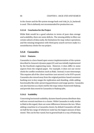 66                              CHAPTER 3. BACK-END AND SEARCH

in the cluster and the ﬁle system storage back-end (riak_kv_fs_backend)
is used. This is deﬁantly not recommended for production use.


3.5.5.6 Conclusion for the Project

While Riak would be a good solution in terms of pure data storage
and scalability, there are some deﬁcits. The missing ability to ﬁlter out
certain subsets of data easily, the limitations for map-reduce operations,
and the missing integration with third party search services make it a
unsatisfactory choice for our project.


3.5.6    Cassandra
3.5.6.1 Features

Cassandra is a Java-based open source implementation of the system
described in Amazon’s dynamo paper[23] and was initially implemented
by the Facebook engineering team. However, it does differ in some
aspects from the original paper. For example, it does not use vector
clocks for conﬂict resolution (such as Riak). Instead, it uses timestamps.
This requires all of the client machines (not servers!) to be NTP synced.
Cassandra also moved away from the original partition-based consistent
hashing over to key ranges for replication and sharding, while adding
functionality like order-preserving partitioners and range queries. Cassandra
can also function as a back-end for the map-reduce framework Hadoop,
and provide data stored in Cassandra to Hadoop jobs.


3.5.6.2 Scalability

Concerning horizontal scalability, dynamo based systems distribute data
well over several machines in a cluster. While Cassandra is really similar
to Riak in this regard, there are some differences between the two. When
adding a machine to a Cassandra cluster, by default Cassandra will take
on half the key range of whichever node has the largest amount of data
stored. This can be ﬁne-tuned, but in general leads to a way of balancing
 