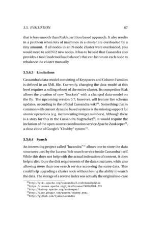 3.5. EVALUATION                                                         67

that is less smooth than Riak’s partition based approach. It also results
in a problem when lots of machines in a cluster are overloaded by a
tiny amount. If all nodes in an N-node cluster were overloaded, you
would need to add N/2 new nodes. It has to be said that Cassandra also
provides a tool (’nodetool loadbalance’) that can be run on each node to
rebalance the cluster manually.


3.5.6.3   Limitations

Cassandra’s data-model consisting of Keyspaces and Column Families
is deﬁned in an XML ﬁle. Currently, changing the data-model at this
level requires a rolling reboot of the entire cluster. Its competitor Riak
allows the creation of new "buckets" with a changed data-model on
the ﬂy. The upcoming version 0.7, however, will feature live schema
updates, according to the ofﬁcial Cassandra wiki69 . Something that is
common with current dynamo based systems is the missing support for
atomic operations (e.g. incrementing Integer numbers). Although there
is a story for this in the Cassandra bugtracker70 , it would require the
inclusion of the open-source coordination service Apache Zookeeper71 ,
a close clone of Google’s "Chubby" system72 .


3.5.6.4   Search

An interesting project called "lucandra"73 allows one to store the data
structures used by the Lucene/Solr search service inside Cassandra itself.
While this does not help with the actual indexation of content, it does
help to distribute the disk requirements of the data structures, while also
allowing more than one search service accessing the same data. This
could help upgrading a cluster node without losing the ability to search
the data. The storage of a reverse index was actually the original use-case
  69
     http://wiki.apache.org/cassandra/LiveSchemaUpdates
  70
     https://issues.apache.org/jira/browse/CASSANDRA-721
  71
     http://hadoop.apache.org/zookeeper/
  72
     http://labs.google.com/papers/chubby.html
  73
     http://github.com/tjake/Lucandra
 