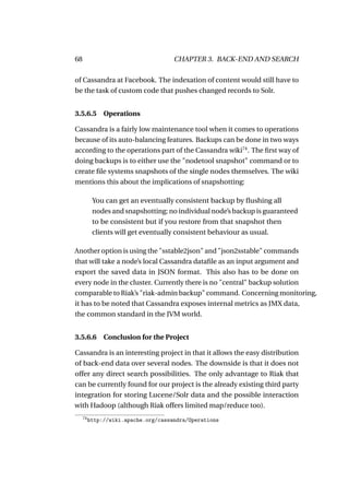 68                                    CHAPTER 3. BACK-END AND SEARCH

of Cassandra at Facebook. The indexation of content would still have to
be the task of custom code that pushes changed records to Solr.


3.5.6.5 Operations

Cassandra is a fairly low maintenance tool when it comes to operations
because of its auto-balancing features. Backups can be done in two ways
according to the operations part of the Cassandra wiki74 . The ﬁrst way of
doing backups is to either use the "nodetool snapshot" command or to
create ﬁle systems snapshots of the single nodes themselves. The wiki
mentions this about the implications of snapshotting:

           You can get an eventually consistent backup by ﬂushing all
           nodes and snapshotting; no individual node’s backup is guaranteed
           to be consistent but if you restore from that snapshot then
           clients will get eventually consistent behaviour as usual.

Another option is using the "sstable2json" and "json2sstable" commands
that will take a node’s local Cassandra dataﬁle as an input argument and
export the saved data in JSON format. This also has to be done on
every node in the cluster. Currently there is no "central" backup solution
comparable to Riak’s "riak-admin backup" command. Concerning monitoring,
it has to be noted that Cassandra exposes internal metrics as JMX data,
the common standard in the JVM world.


3.5.6.6 Conclusion for the Project

Cassandra is an interesting project in that it allows the easy distribution
of back-end data over several nodes. The downside is that it does not
offer any direct search possibilities. The only advantage to Riak that
can be currently found for our project is the already existing third party
integration for storing Lucene/Solr data and the possible interaction
with Hadoop (although Riak offers limited map/reduce too).
     74
          http://wiki.apache.org/cassandra/Operations
 