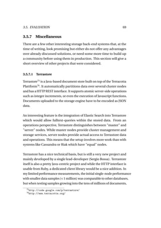3.5. EVALUATION                                                         69

3.5.7      Miscellaneous
There are a few other interesting storage back-end systems that, at the
time of writing, look promising but either do not offer any advantages
over already discussed solutions, or need some more time to build up
a community before using them in production. This section will give a
short overview of other projects that were considered.


3.5.7.1     Terrastore

Terrastore75 is a Java-based document store built on top of the Terracotta
Plattform76 . It automatically partitions data over several cluster nodes
and has a HTTP REST interface. It supports atomic server-side operations
such as integer increments, or even the execution of Javascript functions.
Documents uploaded to the storage engine have to be encoded as JSON
data.

An interesting feature is the integration of Elastic Search into Terrastore
which would allow fulltext-queries within the stored data. From an
operations perspective, Terrastore distinguishes between "master" and
"server" nodes. While master nodes provide cluster management and
storage services, server nodes provide actual access to Terrastore data
and operations. This means that the setup involves more work than with
systems like Cassandra or Riak which have "equal" nodes.

Terrastore has a nice technical basis, but is still a very new project and
mainly developed by a single lead-developer (Sergio Bossa). Terrastore
itself is also a pretty Java-centric project and while the HTTP interface is
usable from Ruby, a dedicated client library would be a nice addition. In
my limited performance measurements, the initial single-node performance
with smaller data samples (< 1 million) was comparable to other databases,
but when testing samples growing into the tens of millions of documents,
  75
       http://code.google.com/p/terrastore/
  76
       http://www.terracotta.org/
 