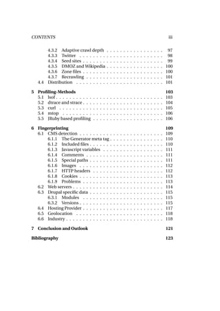 CONTENTS                                                                                                                iii

       4.3.2 Adaptive crawl depth                  .   .   .   .   .   .   .   .   .   .   .   .   .   .   .   .   .    97
       4.3.3 Twitter . . . . . . . .               .   .   .   .   .   .   .   .   .   .   .   .   .   .   .   .   .    98
       4.3.4 Seed sites . . . . . . .              .   .   .   .   .   .   .   .   .   .   .   .   .   .   .   .   .    99
       4.3.5 DMOZ and Wikipedia                    .   .   .   .   .   .   .   .   .   .   .   .   .   .   .   .   .   100
       4.3.6 Zone ﬁles . . . . . . .               .   .   .   .   .   .   .   .   .   .   .   .   .   .   .   .   .   100
       4.3.7 Recrawling . . . . . .                .   .   .   .   .   .   .   .   .   .   .   .   .   .   .   .   .   101
   4.4 Distribution . . . . . . . . .              .   .   .   .   .   .   .   .   .   .   .   .   .   .   .   .   .   101

5 Proﬁling-Methods                                                                                                     103
  5.1 lsof . . . . . . . . . . .   .   .   .   .   .   .   .   .   .   .   .   .   .   .   .   .   .   .   .   .   .   103
  5.2 dtrace and strace . . .      .   .   .   .   .   .   .   .   .   .   .   .   .   .   .   .   .   .   .   .   .   104
  5.3 curl . . . . . . . . . .     .   .   .   .   .   .   .   .   .   .   .   .   .   .   .   .   .   .   .   .   .   105
  5.4 mtop . . . . . . . . .       .   .   .   .   .   .   .   .   .   .   .   .   .   .   .   .   .   .   .   .   .   106
  5.5 JRuby based proﬁling         .   .   .   .   .   .   .   .   .   .   .   .   .   .   .   .   .   .   .   .   .   106

6 Fingerprinting                                                                                                       109
  6.1 CMS detection . . . . . . . . . .                    .   .   .   .   .   .   .   .   .   .   .   .   .   .   .   109
      6.1.1 The Generator meta tag .                       .   .   .   .   .   .   .   .   .   .   .   .   .   .   .   110
      6.1.2 Included ﬁles . . . . . . .                    .   .   .   .   .   .   .   .   .   .   .   .   .   .   .   110
      6.1.3 Javascript variables . . .                     .   .   .   .   .   .   .   .   .   .   .   .   .   .   .   111
      6.1.4 Comments . . . . . . . .                       .   .   .   .   .   .   .   .   .   .   .   .   .   .   .   111
      6.1.5 Special paths . . . . . . .                    .   .   .   .   .   .   .   .   .   .   .   .   .   .   .   111
      6.1.6 Images . . . . . . . . . .                     .   .   .   .   .   .   .   .   .   .   .   .   .   .   .   112
      6.1.7 HTTP headers . . . . . .                       .   .   .   .   .   .   .   .   .   .   .   .   .   .   .   112
      6.1.8 Cookies . . . . . . . . . .                    .   .   .   .   .   .   .   .   .   .   .   .   .   .   .   113
      6.1.9 Problems . . . . . . . . .                     .   .   .   .   .   .   .   .   .   .   .   .   .   .   .   113
  6.2 Web servers . . . . . . . . . . . .                  .   .   .   .   .   .   .   .   .   .   .   .   .   .   .   114
  6.3 Drupal speciﬁc data . . . . . . .                    .   .   .   .   .   .   .   .   .   .   .   .   .   .   .   115
      6.3.1 Modules . . . . . . . . .                      .   .   .   .   .   .   .   .   .   .   .   .   .   .   .   115
      6.3.2 Versions . . . . . . . . . .                   .   .   .   .   .   .   .   .   .   .   .   .   .   .   .   115
  6.4 Hosting Provider . . . . . . . . .                   .   .   .   .   .   .   .   .   .   .   .   .   .   .   .   117
  6.5 Geolocation . . . . . . . . . . .                    .   .   .   .   .   .   .   .   .   .   .   .   .   .   .   118
  6.6 Industry . . . . . . . . . . . . . .                 .   .   .   .   .   .   .   .   .   .   .   .   .   .   .   118

7 Conclusion and Outlook                                                                                               121

Bibliography                                                                                                           123
 