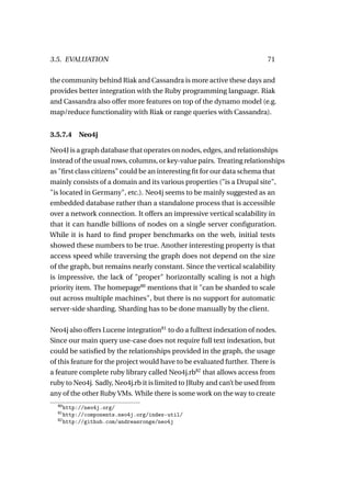 3.5. EVALUATION                                                          71

the community behind Riak and Cassandra is more active these days and
provides better integration with the Ruby programming language. Riak
and Cassandra also offer more features on top of the dynamo model (e.g.
map/reduce functionality with Riak or range queries with Cassandra).


3.5.7.4   Neo4j

Neo4J is a graph database that operates on nodes, edges, and relationships
instead of the usual rows, columns, or key-value pairs. Treating relationships
as "ﬁrst class citizens" could be an interesting ﬁt for our data schema that
mainly consists of a domain and its various properties ("is a Drupal site",
"is located in Germany", etc.). Neo4j seems to be mainly suggested as an
embedded database rather than a standalone process that is accessible
over a network connection. It offers an impressive vertical scalability in
that it can handle billions of nodes on a single server conﬁguration.
While it is hard to ﬁnd proper benchmarks on the web, initial tests
showed these numbers to be true. Another interesting property is that
access speed while traversing the graph does not depend on the size
of the graph, but remains nearly constant. Since the vertical scalability
is impressive, the lack of "proper" horizontally scaling is not a high
priority item. The homepage80 mentions that it "can be sharded to scale
out across multiple machines", but there is no support for automatic
server-side sharding. Sharding has to be done manually by the client.

Neo4j also offers Lucene integration81 to do a fulltext indexation of nodes.
Since our main query use-case does not require full text indexation, but
could be satisﬁed by the relationships provided in the graph, the usage
of this feature for the project would have to be evaluated further. There is
a feature complete ruby library called Neo4j.rb82 that allows access from
ruby to Neo4j. Sadly, Neo4j.rb it is limited to JRuby and can’t be used from
any of the other Ruby VMs. While there is some work on the way to create
  80
     http://neo4j.org/
  81
     http://components.neo4j.org/index-util/
  82
     http://github.com/andreasronge/neo4j
 