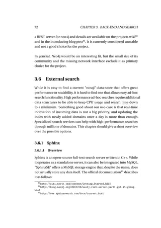 72                                    CHAPTER 3. BACK-END AND SEARCH

a REST server for neo4j and details are available on the projects wiki83
and in the introducing blog post84 , it is currently considered unstable
and not a good choice for the project.

In general, Neo4j would be an interesting ﬁt, but the small size of its
community and the missing network interface exclude it as primary
choice for the project.



3.6 External search
While it is easy to ﬁnd a current "nosql"-data-store that offers great
performance or scalability, it is hard to ﬁnd one that allows easy ad-hoc
search functionality. High performance ad-hoc searches require additional
data structures to be able to keep CPU usage and search time down
to a minimum. Something good about our use-case is that real-time
indexation of incoming data is not a big priority, and updating the
index with newly added domains once a day is more than enough.
Specialized search services can help with high-performance searches
through millions of domains. This chapter should give a short overview
over the possible options.


3.6.1         Sphinx
3.6.1.1 Overview

Sphinx is an open-source full-text search server written in C++. While
it operates as a standalone server, it can also be integrated into MySQL.
"SphinxSE" offers a MySQL storage engine that, despite the name, does
not actually store any data itself. The ofﬁcial documentation85 describes
it as follows:
     83
          http://wiki.neo4j.org/content/Getting_Started_REST
     84
          http://blog.neo4j.org/2010/04/neo4j-rest-server-part1-get-it-going.
html
     85
          http://www.sphinxsearch.com/docs/current.html
 