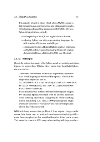 3.6. EXTERNAL SEARCH                                                    73

     It is actually a built-in client which allows MySQL server to
     talk to searchd, run search queries, and obtain search results.
     All indexing and searching happen outside MySQL. Obvious
     SphinxSE applications include:

        • easier porting of MySQL FTS applications to Sphinx;
        • allowing Sphinx use with programming languages for
          which native APIs are not available yet;
        • optimizations when additional Sphinx result set processing
          on MySQL side is required (including JOINs with original
          document tables or additional MySQL-side ﬁltering).

3.6.1.2 Data input

One of the (minor) downsides of the Sphinx search server is the restriction
it poses on source data. This is a direct quote from the ofﬁcial Sphinx
documentation:

     There are a few different restrictions imposed on the source
     data which is going to be indexed by Sphinx, of which the
     single most important one is:
     ALL DOCUMENT IDS MUST BE UNIQUE UNSIGNED NON-ZERO
     INTEGER NUMBERS (32-BIT OR 64-BIT, DEPENDING ON
     BUILD TIME SETTINGS).
     If this requirement is not met, different bad things can happen.
     For instance, Sphinx can crash with an internal assertion
     while indexing; or produce strange results when searching
     due to conﬂicting IDs. Also, a 1000-pound gorilla might
     eventually come out of your display and start throwing barrels
     at you. You’ve been warned.

While this is not a unsolvable problem, it does require changes to the
source data. In our case, an unsigned auto-incrementing integer offers
more than enough room, but would add another index to the system.
This would increase the RAM usage when dealing with large numbers
 
