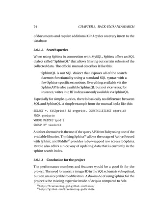 74                                    CHAPTER 3. BACK-END AND SEARCH

of documents and require additional CPU cycles on every insert to the
database.

3.6.1.3 Search queries

When using Sphinx in connection with MySQL, Sphinx offers an SQL
dialect called "SphinxQL" that allows ﬁltering out certain subsets of the
collected data. The ofﬁcial manual describes it like this:

           SphinxQL is our SQL dialect that exposes all of the search
           daemon functionality using a standard SQL syntax with a
           few Sphinx-speciﬁc extensions. Everything available via the
           SphinxAPI is also available SphinxQL but not vice versa; for
           instance, writes into RT indexes are only available via SphinxQL.

Especially for simple queries, there is basically no difference between
SQL and SphinxQL. A simple example from the manual looks like this:

SELECT *, AVG(price) AS avgprice, COUNT(DISTINCT storeid)
FROM products
WHERE MATCH(’ipod’)
GROUP BY vendorid

Another alternative is the use of the query API from Ruby using one of the
available libraries. Thinking Sphinx86 allows the usage of Active Record
with Sphinx, and Riddle87 provides ruby-wrapped raw access to Sphinx.
Riddle also offers a nice way of updating data that is currently in the
sphinx search index.

3.6.1.4 Conclusion for the project

The performance numbers and features would be a good ﬁt for the
project. The need for an extra integer ID in the SQL schema is suboptimal,
but still an acceptable modiﬁcation. A downside of using Sphinx for the
project is the missing expertise inside of Acquia compared to Solr.
     86
          http://freelancing-god.github.com/ts/en/
     87
          http://github.com/freelancing-god/riddle
 