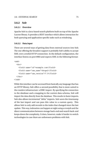 3.6. EXTERNAL SEARCH                                                    75

3.6.2     Solr
3.6.2.1 Overview

Apache Solr is a Java-based search platform built on top of the Apache
Lucene library. It provides a REST interface which allows interaction for
both querying and application speciﬁc tasks such as reindexing.

3.6.2.2   Data input

There are several ways of getting data from external sources into Solr.
The one offering the broadest support is probably Solr’s ability to accept
XML over a restful HTTP connection. In the default conﬁguration, the
interface listens on port 8983 and expects XML in the following format:

<add>
  <doc>
    <field name="id">example.com</field>
    <field name="cms_name">drupal</field>
    <field name="cms_version">7.0</field>
  </doc>
</add>

While this interface can be accessed from basically any language that has
an HTTP library, Solr offers a second possibility that is more suited to
the crawlers infrastructure: a JDBC import. By specifying the connection
to the database and a mapping to the current data-schema, Solr will
import the data directly from the database. This results in faster imports.
Solr also allows incremental "delta" imports. Solr saves the timestamp
of the last import and can pass this value to a custom query. This
allows Solr to only add records to the index that changed since the last
update. This way, indexation can happen at night using a cronjob and the
direct communication between storage back-end and search back-end
keeps down the complexity. It does, however, make it harder to switch
technologies in case there are unforeseen problems with Solr.
 