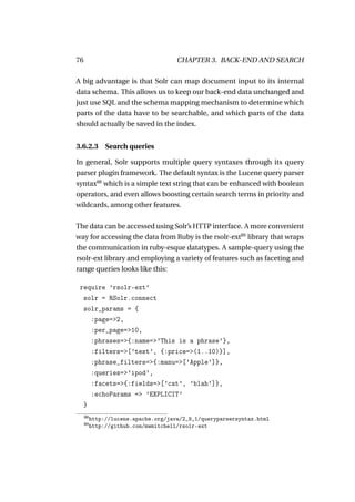 76                                    CHAPTER 3. BACK-END AND SEARCH

A big advantage is that Solr can map document input to its internal
data schema. This allows us to keep our back-end data unchanged and
just use SQL and the schema mapping mechanism to determine which
parts of the data have to be searchable, and which parts of the data
should actually be saved in the index.


3.6.2.3 Search queries

In general, Solr supports multiple query syntaxes through its query
parser plugin framework. The default syntax is the Lucene query parser
syntax88 which is a simple text string that can be enhanced with boolean
operators, and even allows boosting certain search terms in priority and
wildcards, among other features.

The data can be accessed using Solr’s HTTP interface. A more convenient
way for accessing the data from Ruby is the rsolr-ext89 library that wraps
the communication in ruby-esque datatypes. A sample-query using the
rsolr-ext library and employing a variety of features such as faceting and
range queries looks like this:

 require ’rsolr-ext’
  solr = RSolr.connect
  solr_params = {
    :page=>2,
    :per_page=>10,
    :phrases=>{:name=>’This is a phrase’},
    :filters=>[’test’, {:price=>(1..10)}],
    :phrase_filters=>{:manu=>[’Apple’]},
    :queries=>’ipod’,
    :facets=>{:fields=>[’cat’, ’blah’]},
    :echoParams => ’EXPLICIT’
  }
     88
          http://lucene.apache.org/java/2_9_1/queryparsersyntax.html
     89
          http://github.com/mwmitchell/rsolr-ext
 