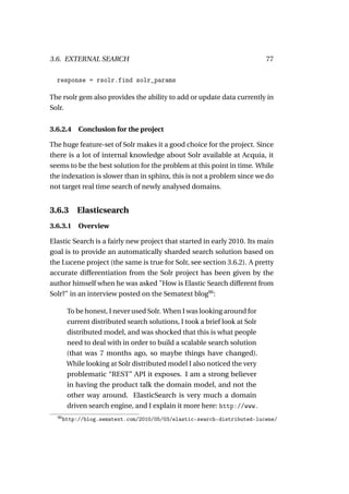 3.6. EXTERNAL SEARCH                                                        77

  response = rsolr.find solr_params

The rsolr gem also provides the ability to add or update data currently in
Solr.


3.6.2.4     Conclusion for the project

The huge feature-set of Solr makes it a good choice for the project. Since
there is a lot of internal knowledge about Solr available at Acquia, it
seems to be the best solution for the problem at this point in time. While
the indexation is slower than in sphinx, this is not a problem since we do
not target real time search of newly analysed domains.


3.6.3 Elasticsearch
3.6.3.1     Overview

Elastic Search is a fairly new project that started in early 2010. Its main
goal is to provide an automatically sharded search solution based on
the Lucene project (the same is true for Solr, see section 3.6.2). A pretty
accurate differentiation from the Solr project has been given by the
author himself when he was asked "How is Elastic Search different from
Solr?" in an interview posted on the Sematext blog90 :

        To be honest, I never used Solr. When I was looking around for
        current distributed search solutions, I took a brief look at Solr
        distributed model, and was shocked that this is what people
        need to deal with in order to build a scalable search solution
        (that was 7 months ago, so maybe things have changed).
        While looking at Solr distributed model I also noticed the very
        problematic “REST” API it exposes. I am a strong believer
        in having the product talk the domain model, and not the
        other way around. ElasticSearch is very much a domain
        driven search engine, and I explain it more here: http://www.
  90
       http://blog.sematext.com/2010/05/03/elastic-search-distributed-lucene/
 