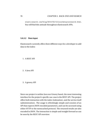 78                               CHAPTER 3. BACK-END AND SEARCH

       elasticsearch.com/blog/2010/02/12/yourdatayoursearch.html.
       You will ﬁnd this attitude throughout elasticsearch APIs.




3.6.3.2 Data input

Elasticsearch currently offers three different ways for a developer to add
data to the index:




     1. A REST API




     2. A Java API




     3. A groovy API




Since our project is neither Java nor Groovy based, the most interesting
interface for the project’s speciﬁc use-case is the REST API. The project
offers both interaction with the index (indexation), and the service itself
(administration). The usage is refreshingly simple and consists of an
API that expects JSON encoded parameters, and can be accessed using
either HTTP or the memcached protocol. The returned results are also
encoded in JSON. The interaction is simple and straight forward as can
be seen by the REST API overview:
 
