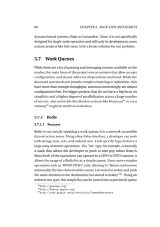 80                                 CHAPTER 3. BACK-END AND SEARCH

dynamo based systems (Riak or Cassandra). Since it is not speciﬁcally
designed for single-node operation and still early in development, more
mature projects like Solr seem to be a better solution for our problem.



3.7 Work Queues
While there are a lot of queuing and messaging systems available on the
market, the main focus of the project was on systems that allow an easy
conﬁguration, and do not add a lot of operations overhead. While the
discussed systems do not provide complex clustering or replication, they
have more than enough throughput, and most interestingly, are almost
conﬁguration free. For bigger projects that do not have a big focus on
simplicity and a higher degree of parallelization across a large number
of servers, alternative job distribution systems like Gearman94 or even
Hadoop95 might be worth an evaluation.


3.7.1      Redis
3.7.1.1 Features

Redis is not strictly speaking a work queue; it is a network-accessible
data-structure server. Using a Key-Value interface, a developer can work
with strings, lists, sets, and ordered sets. Each speciﬁc type features a
large array of atomic operations. The "list" type, for example, is basically
a stack that allows the developer to push to and pop values from it.
Since both of the operations can operate in a LIFO or FIFO manner, it
allows the usage of a Redis list as a simple queue. Even more complex
operations such as "RPOPLPUSH" exist, allowing to "Return and remove
(atomically) the last element of the source List stored at srckey and push
the same element to the destination List stored at dstkey"96 . Using an
ordered sets type, this simple list can be turned into a persistent queue
     94
        http://gearman.org/
     95
        http://hadoop.apache.org/
     96
        http://code.google.com/p/redis/wiki/CommandReference
 