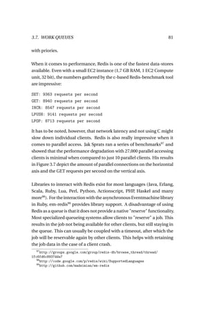 3.7. WORK QUEUES                                                          81

with priories.

When it comes to performance, Redis is one of the fastest data-stores
available. Even with a small EC2 instance (1,7 GB RAM, 1 EC2 Compute
unit, 32 bit), the numbers gathered by the c-based Redis-benchmark tool
are impressive:

SET: 9363 requests per second
GET: 8940 requests per second
INCR: 8547 requests per second
LPUSH: 9141 requests per second
LPOP: 8713 requests per second

It has to be noted, however, that network latency and not using C might
slow down individual clients. Redis is also really impressive when it
comes to parallel access. Jak Sprats ran a series of benchmarks97 and
showed that the performance degradation with 27,000 parallel accessing
clients is minimal when compared to just 10 parallel clients. His results
in Figure 3.7 depict the amount of parallel connections on the horizontal
axis and the GET requests per second on the vertical axis.

Libraries to interact with Redis exist for most languages (Java, Erlang,
Scala, Ruby, Lua, Perl, Python, Actionscript, PHP Haskel and many
                                                        ,
      98
more ). For the interaction with the asynchronous Eventmachine library
in Ruby, em-redis99 provides library support. A disadvantage of using
Redis as a queue is that it does not provide a native "reserve" functionality.
Most specialized queueing systems allow clients to "reserve" a job. This
results in the job not being available for other clients, but still staying in
the queue. This can usually be coupled with a timeout, after which the
job will be reservable again by other clients. This helps with retaining
the job data in the case of a client crash.
  97
      http://groups.google.com/group/redis-db/browse_thread/thread/
1fc6fd6c8937dda7
   98
      http://code.google.com/p/redis/wiki/SupportedLanguages
   99
      http://github.com/madsimian/em-redis
 