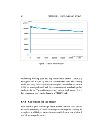 82                               CHAPTER 3. BACK-END AND SEARCH




                      Figure 3.7: Redis parallel access




When using blocking push and pop commands ("BLPOP", "BRPOP"),
it is a good idea to open up a second connection to Redis which is only
used for writing. Especially when working in a threaded environment,
BLPOP on an empty list will lock the connection until somebody pushes
a value to the list. The problem when only using a single connection is
that you cannot push a value because of BLPOP’s lock.



3.7.2    Conclusion for the project

Redis seems a great ﬁt for usage in the project. While it lacks certain
optional functionality, if used it in other parts of the system (caching for
example) it would help to reduce the amount of infrastructure, while still
providing great performance.
 