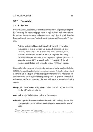 3.7. WORK QUEUES                                                          83

3.7.3      Beanstalkd
3.7.3.1 Features

Beanstalkd was, according to the ofﬁcial website100 , originally designed
for "reducing the latency of page views in high-volume web applications
by running time-consuming tasks asynchronously". Ilya Grigorik describes
beanstalk in his blog post "scalable work-queues with beanstalk"101 like
this:

        A single instance of Beanstalk is perfectly capable of handling
        thousands of jobs a second (or more, depending on your
        job size) because it is an in-memory, event-driven system.
        Powered by libevent under the hood, it requires zero setup
        (launch and forget, ala memcached), optional log based persistence,
        an easily parsed ASCII protocol, and a rich set of tools for job
        management that go well beyond a simple FIFO work queue.

Beanstalkd offers internal priorities. By setting a priority variable (default:
65536) when adding a job to the queue, the user can decide how important
a certain job is. Higher priorities (higher numbers) will be picked up
and processed faster by workers requesting a job. In general, beanstalkd
offers several different states for jobs. Jobs will move between the following
states:

ready: job can be picked up by worker. When this will happen depends
     on the job’s relative priority

reserved: the job is being worked on at the moment

delayed: A job in this state has been inserted with a delay. When this
     time period is over, it will automatically switch over to the "ready"
     state
 100
       http://kr.github.com/beanstalkd/
 101
       http://www.igvita.com/2010/05/20/scalable-work-queues-with-beanstalk/
 