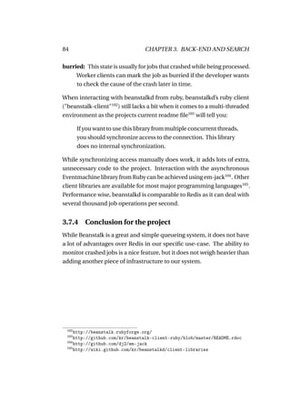 84                                CHAPTER 3. BACK-END AND SEARCH

burried: This state is usually for jobs that crashed while being processed.
     Worker clients can mark the job as burried if the developer wants
     to check the cause of the crash later in time.

When interacting with beanstalkd from ruby, beanstalkd’s ruby client
("beanstalk-client"102 ) still lacks a bit when it comes to a multi-threaded
environment as the projects current readme ﬁle103 will tell you:

       If you want to use this library from multiple concurrent threads,
       you should synchronize access to the connection. This library
       does no internal synchronization.

While synchronizing access manually does work, it adds lots of extra,
unnecessary code to the project. Interaction with the asynchronous
Eventmachine library from Ruby can be achieved using em-jack104 . Other
client libraries are available for most major programming languages105 .
Performance wise, beanstalkd is comparable to Redis as it can deal with
several thousand job operations per second.


3.7.4     Conclusion for the project
While Beanstalk is a great and simple queueing system, it does not have
a lot of advantages over Redis in our speciﬁc use-case. The ability to
monitor crashed jobs is a nice feature, but it does not weigh heavier than
adding another piece of infrastructure to our system.




 102
     http://beanstalk.rubyforge.org/
 103
     http://github.com/kr/beanstalk-client-ruby/blob/master/README.rdoc
 104
     http://github.com/dj2/em-jack
 105
     http://wiki.github.com/kr/beanstalkd/client-libraries
 
